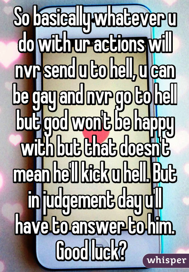 So basically whatever u do with ur actions will nvr send u to hell, u can be gay and nvr go to hell but god won't be happy with but that doesn't mean he'll kick u hell. But in judgement day u'll have to answer to him. Good luck👌  