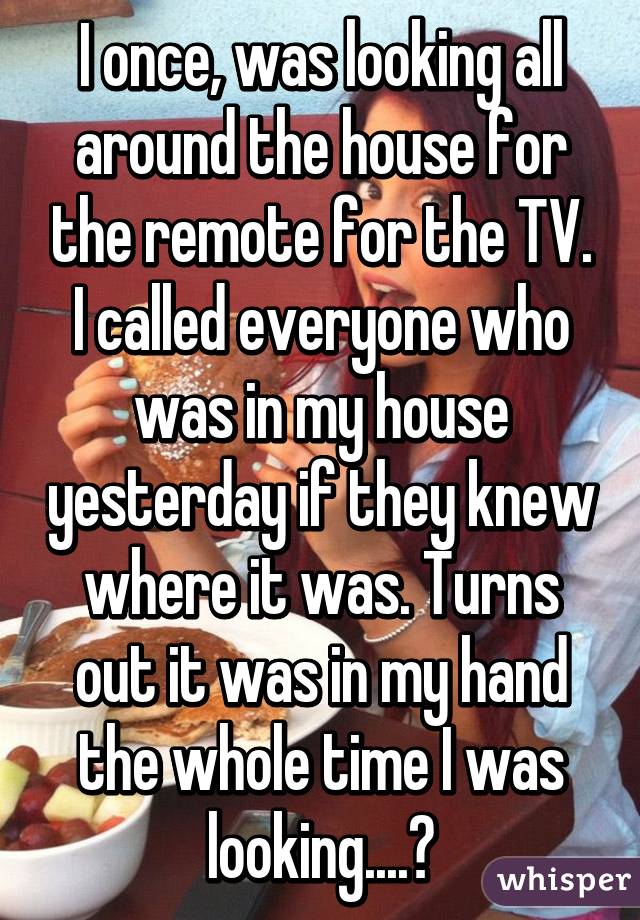 I once, was looking all around the house for the remote for the TV. I called everyone who was in my house yesterday if they knew where it was. Turns out it was in my hand the whole time I was looking....😓