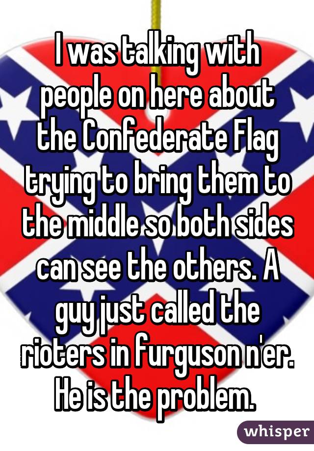 I was talking with people on here about the Confederate Flag trying to bring them to the middle so both sides can see the others. A guy just called the rioters in furguson n'er. He is the problem. 