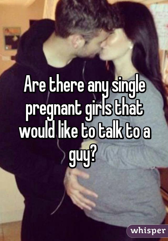 Are there any single pregnant girls that would like to talk to a guy? 