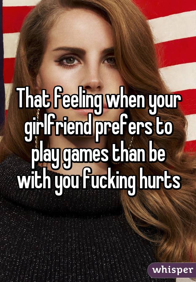 That feeling when your girlfriend prefers to play games than be with you fucking hurts