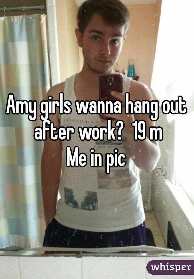 Amy girls wanna hang out after work?  19 m
Me in pic