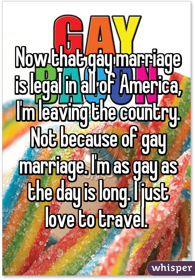 Now that gay marriage is legal in all of America, I'm leaving the country. Not because of gay marriage. I'm as gay as the day is long. I just love to travel. 