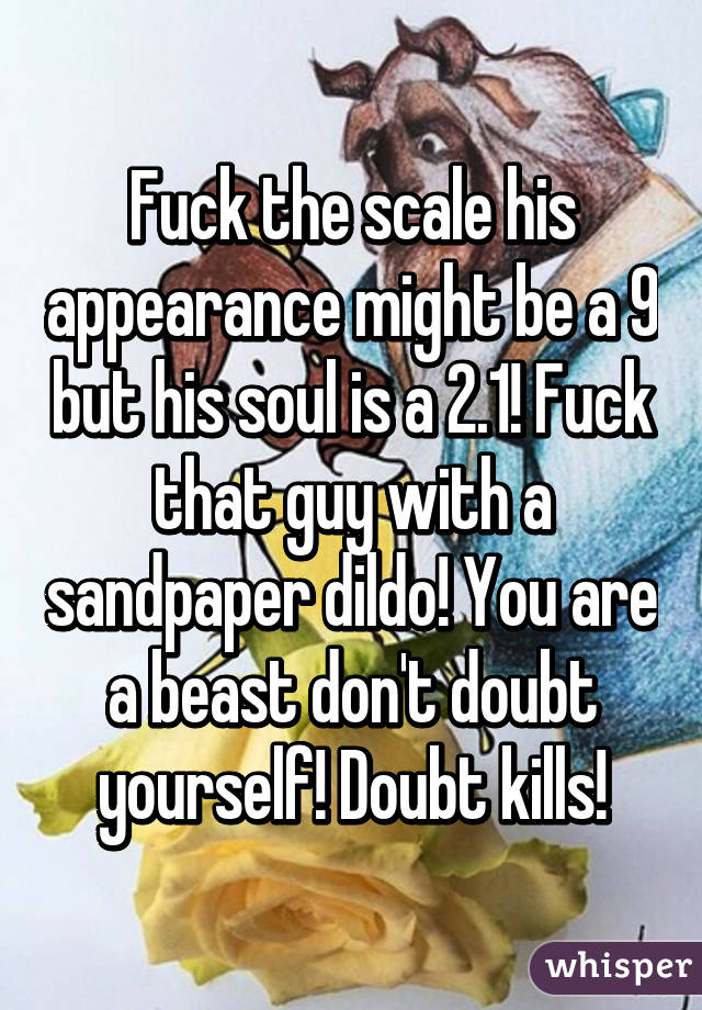 Fuck the scale his appearance might be a 9 but his soul is a 2.1! Fuck that guy with a sandpaper dildo! You are a beast don't doubt yourself! Doubt kills!