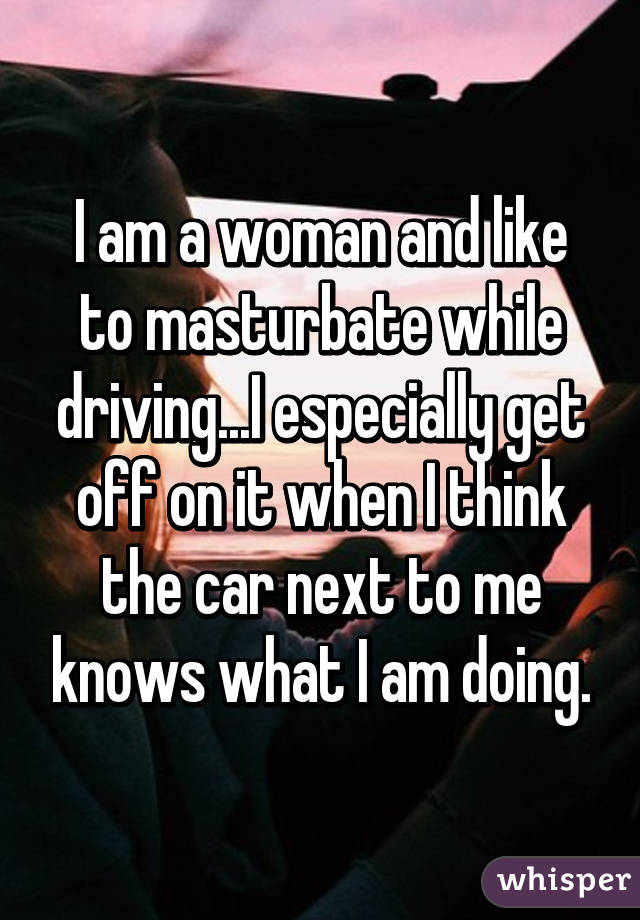 I am a woman and like to masturbate while driving...I especially get off on it when I think the car next to me knows what I am doing.