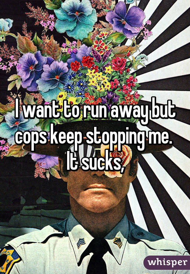 I want to run away but cops keep stopping me. 
It sucks,