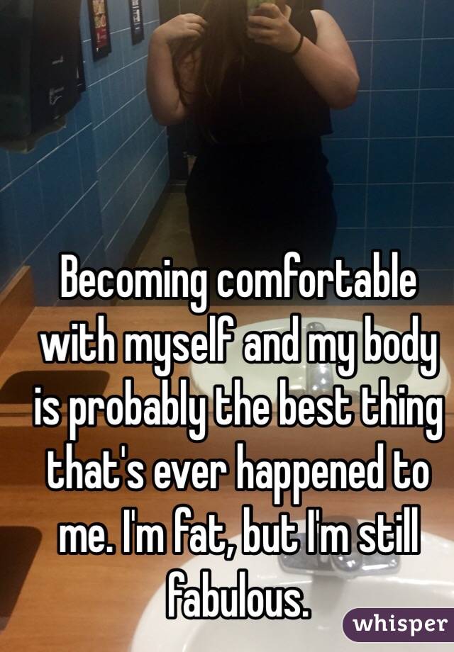 Becoming comfortable with myself and my body is probably the best thing that's ever happened to me. I'm fat, but I'm still fabulous. 