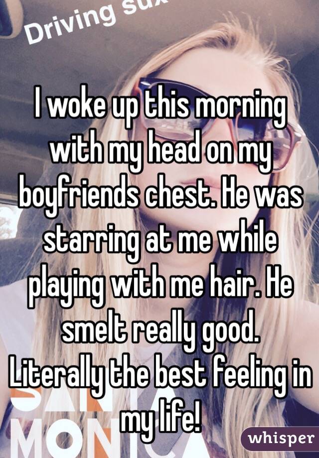 I woke up this morning with my head on my boyfriends chest. He was starring at me while playing with me hair. He smelt really good. 
Literally the best feeling in my life!