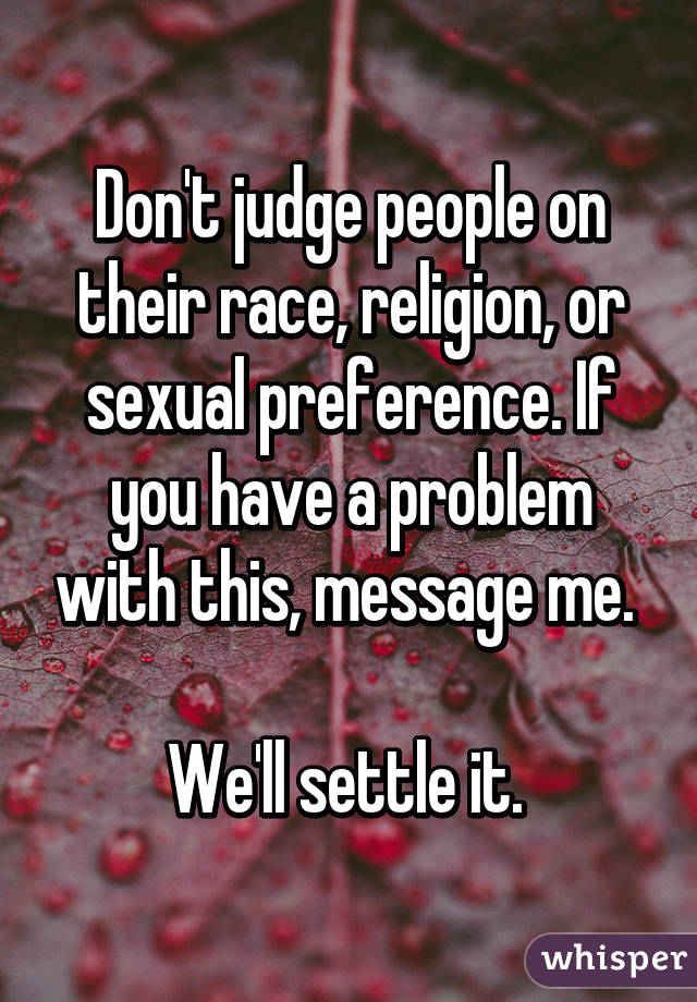 Don't judge people on their race, religion, or sexual preference. If you have a problem with this, message me. 

We'll settle it. 