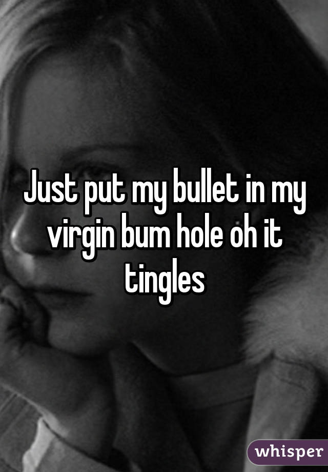 Just put my bullet in my virgin bum hole oh it tingles