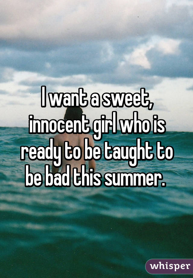 I want a sweet, innocent girl who is ready to be taught to be bad this summer. 