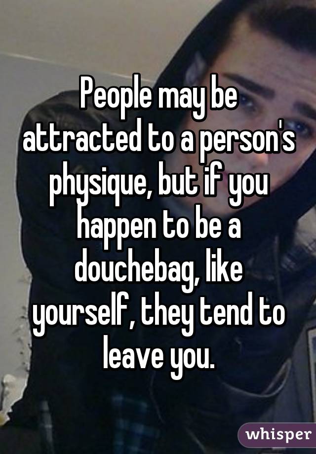 People may be attracted to a person's physique, but if you happen to be a douchebag, like yourself, they tend to leave you.