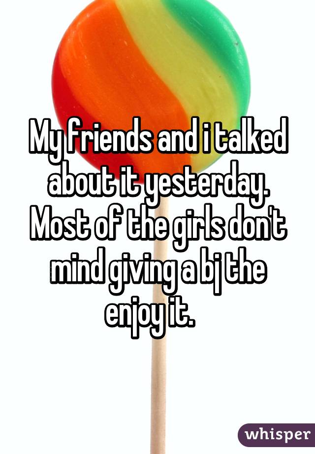 My friends and i talked about it yesterday. Most of the girls don't mind giving a bj the enjoy it.   