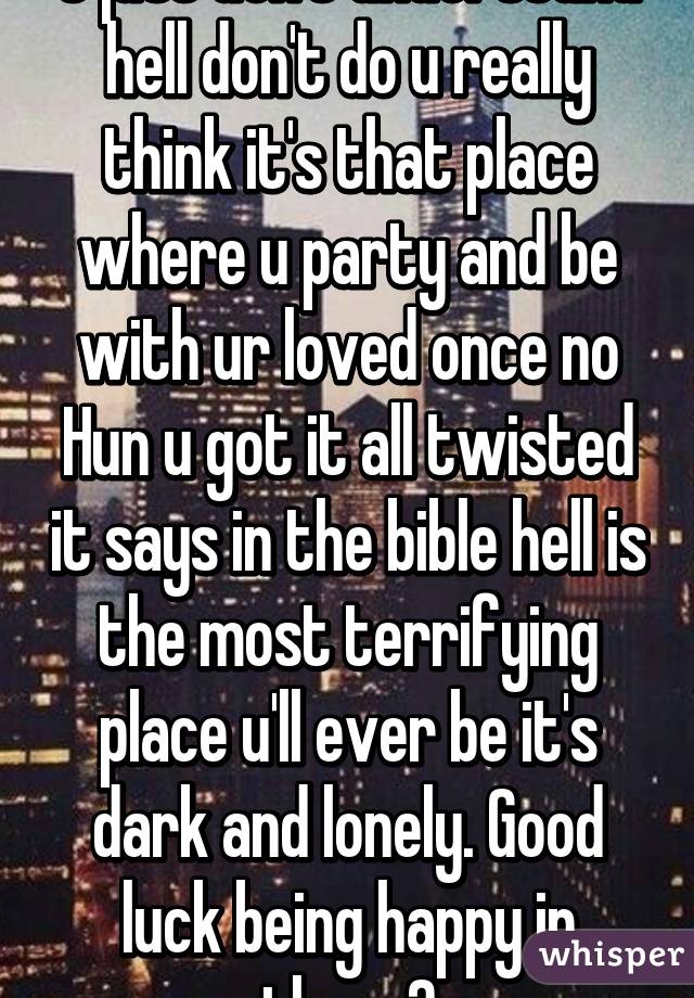 U just don't understand hell don't do u really think it's that place where u party and be with ur loved once no Hun u got it all twisted it says in the bible hell is the most terrifying place u'll ever be it's dark and lonely. Good luck being happy in there👌