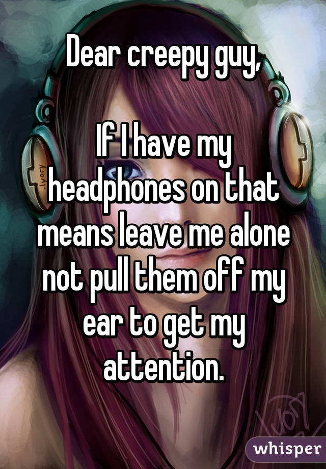 Dear creepy guy,

If I have my headphones on that means leave me alone not pull them off my ear to get my attention.
