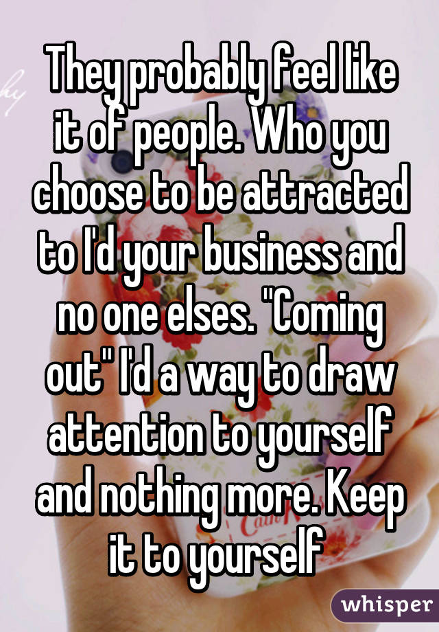 They probably feel like it of people. Who you choose to be attracted to I'd your business and no one elses. "Coming out" I'd a way to draw attention to yourself and nothing more. Keep it to yourself 