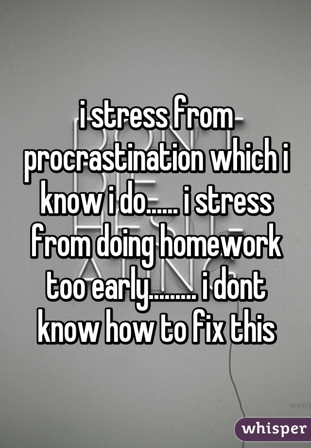 i stress from procrastination which i know i do...... i stress from doing homework too early......... i dont know how to fix this