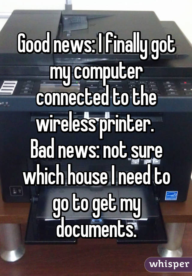 Good news: I finally got my computer connected to the wireless printer. 
Bad news: not sure which house I need to go to get my documents.