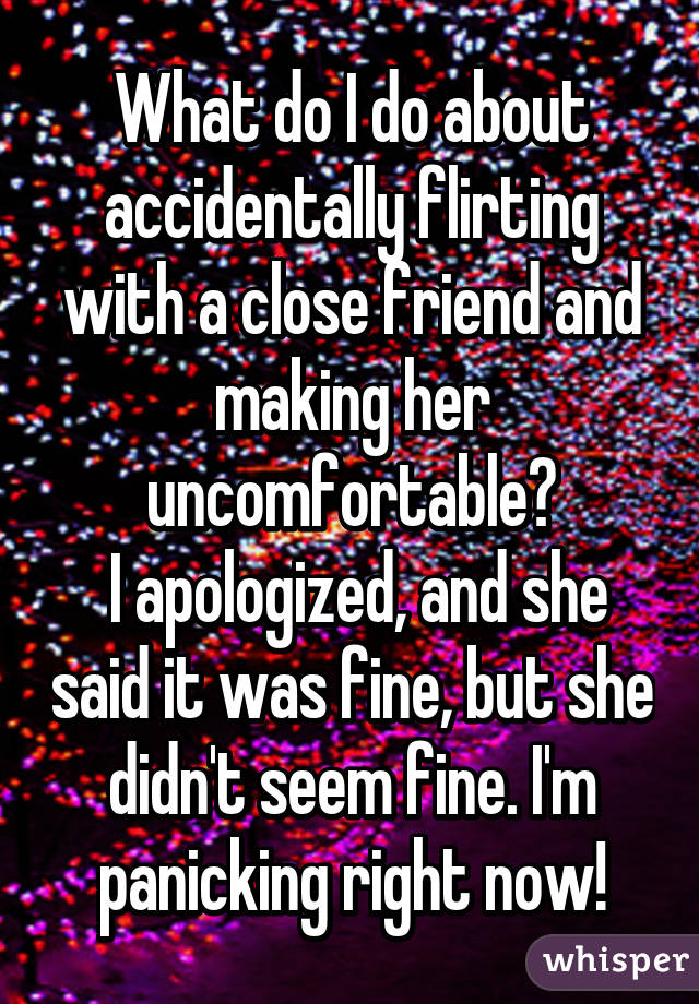 What do I do about accidentally flirting with a close friend and making her uncomfortable?
 I apologized, and she said it was fine, but she didn't seem fine. I'm panicking right now!