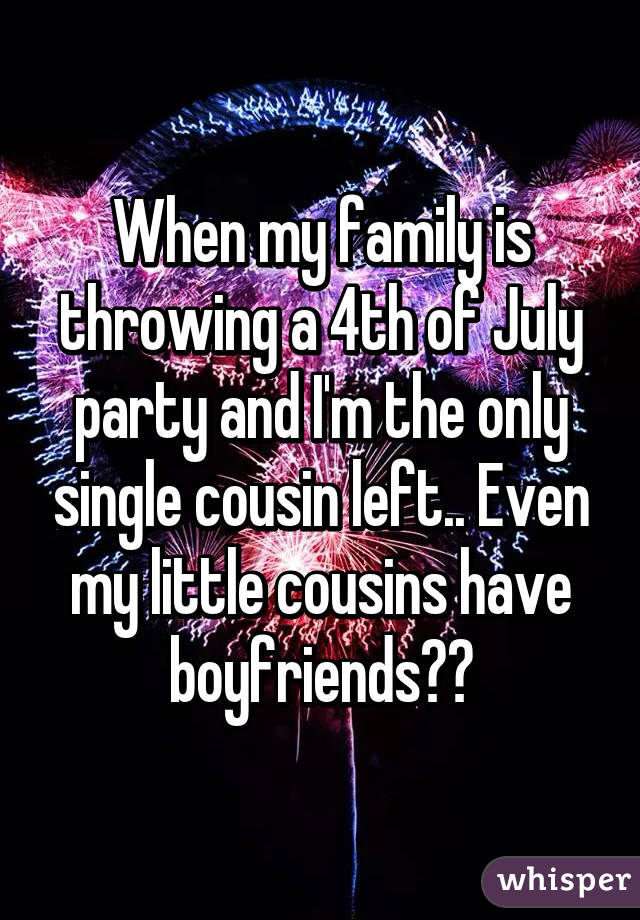 When my family is throwing a 4th of July party and I'm the only single cousin left.. Even my little cousins have boyfriends😓😔