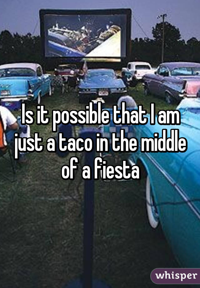 Is it possible that I am just a taco in the middle of a fiesta