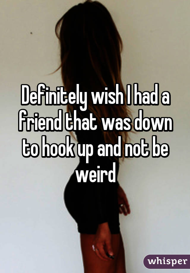 Definitely wish I had a friend that was down to hook up and not be weird