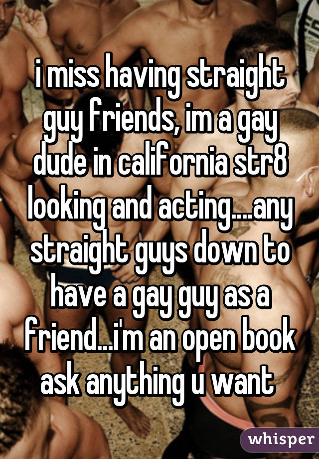 i miss having straight guy friends, im a gay dude in california str8 looking and acting....any straight guys down to have a gay guy as a friend...i'm an open book ask anything u want 