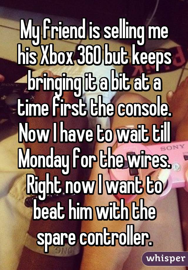 My friend is selling me his Xbox 360 but keeps bringing it a bit at a time first the console. Now I have to wait till Monday for the wires. Right now I want to beat him with the spare controller.