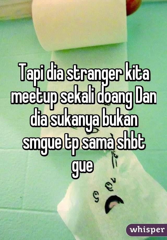 Tapi dia stranger kita meetup sekali doang Dan dia sukanya bukan smgue tp sama shbt gue 