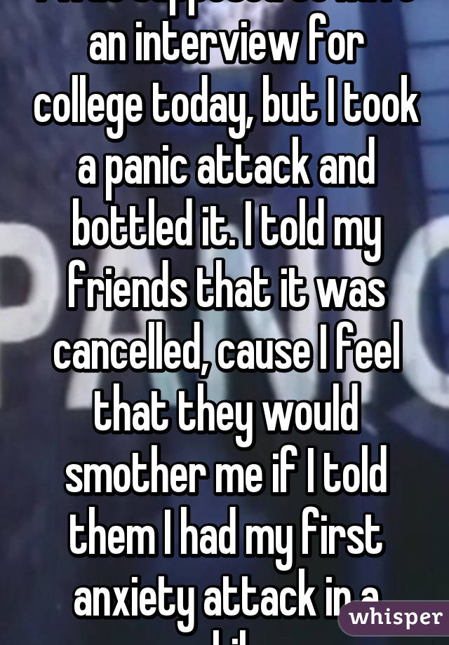 I was supposed to have an interview for college today, but I took a panic attack and bottled it. I told my friends that it was cancelled, cause I feel that they would smother me if I told them I had my first anxiety attack in a while.