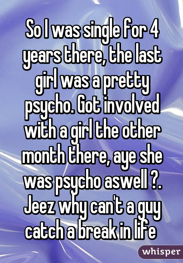 So I was single for 4 years there, the last girl was a pretty psycho. Got involved with a girl the other month there, aye she was psycho aswell 😂. Jeez why can't a guy catch a break in life 