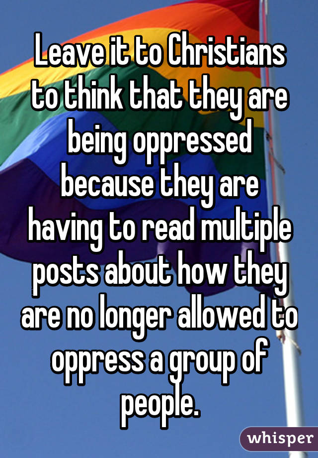 Leave it to Christians to think that they are being oppressed because they are having to read multiple posts about how they are no longer allowed to oppress a group of people.