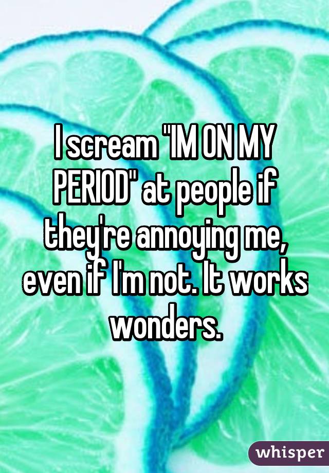 I scream "IM ON MY PERIOD" at people if they're annoying me, even if I'm not. It works wonders.