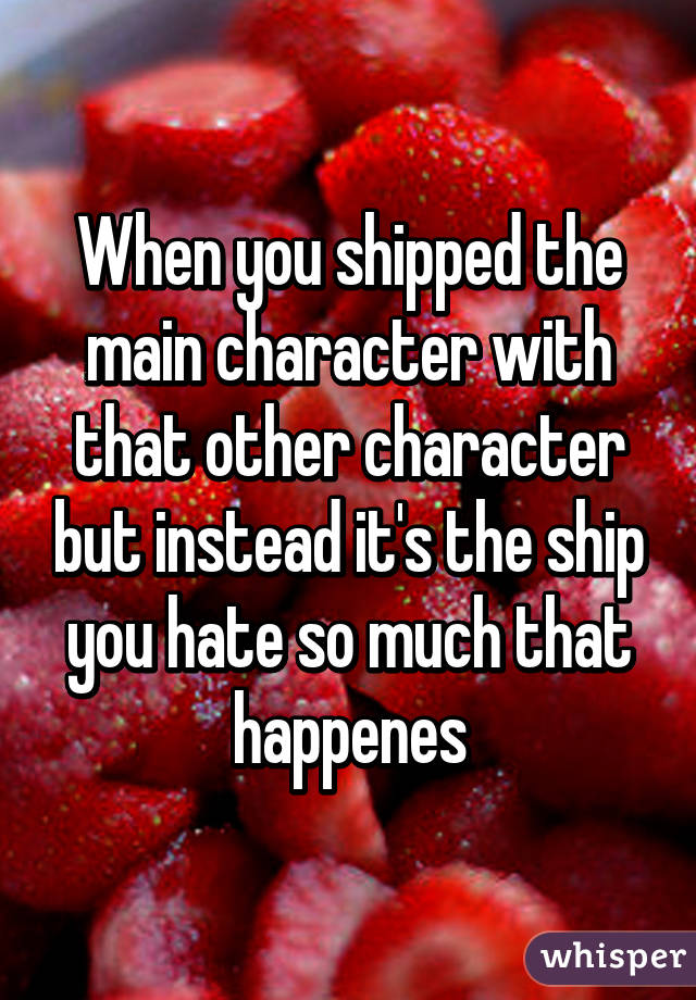 When you shipped the main character with that other character but instead it's the ship you hate so much that happenes