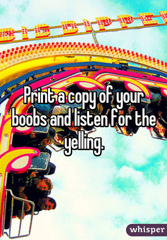 Print a copy of your boobs and listen for the yelling.