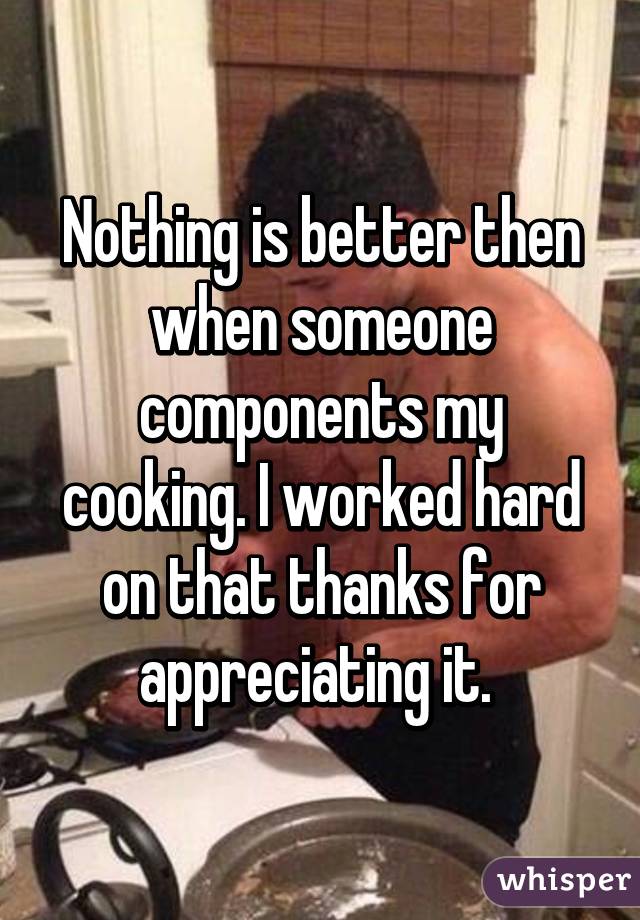 Nothing is better then when someone components my cooking. I worked hard on that thanks for appreciating it. 