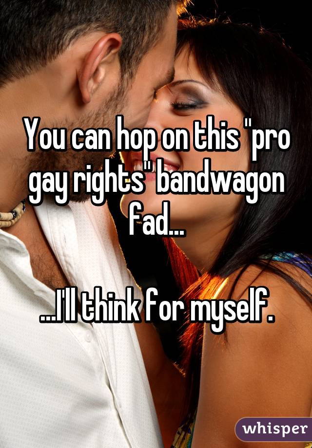 You can hop on this "pro gay rights" bandwagon fad...

...I'll think for myself.