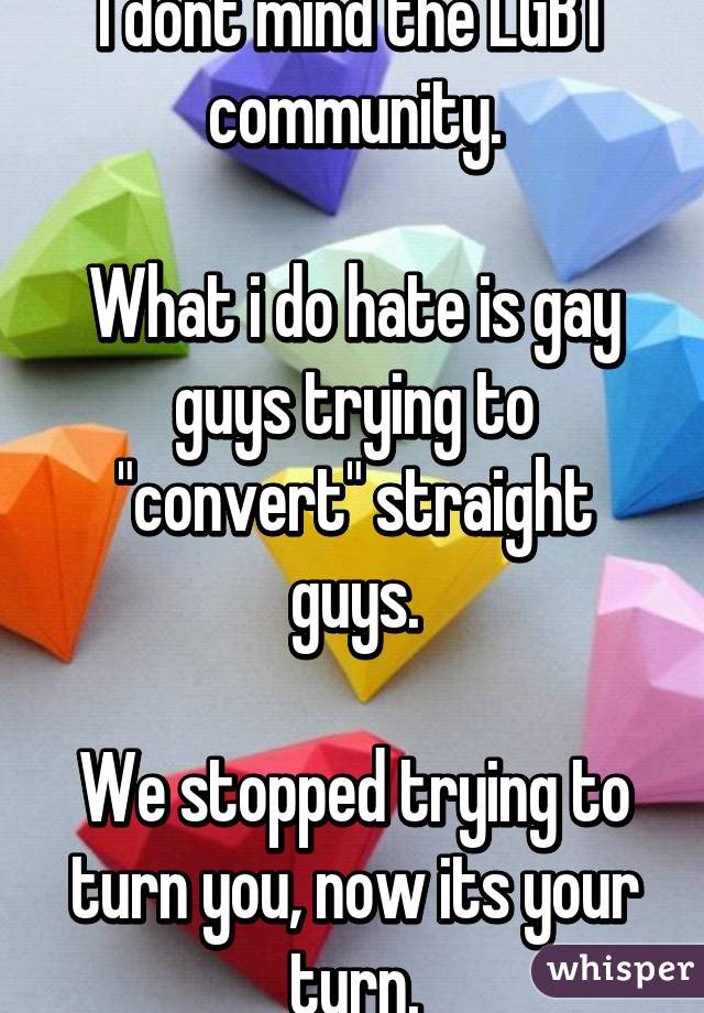 I dont mind the LGBT community.

What i do hate is gay guys trying to "convert" straight guys.

We stopped trying to turn you, now its your turn.