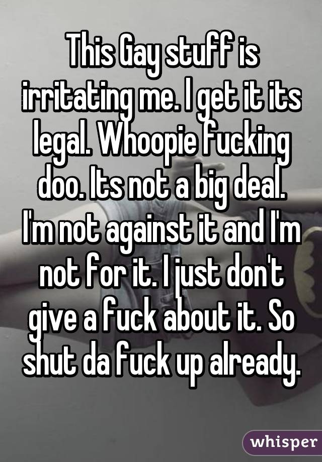 This Gay stuff is irritating me. I get it its legal. Whoopie fucking doo. Its not a big deal. I'm not against it and I'm not for it. I just don't give a fuck about it. So shut da fuck up already. 