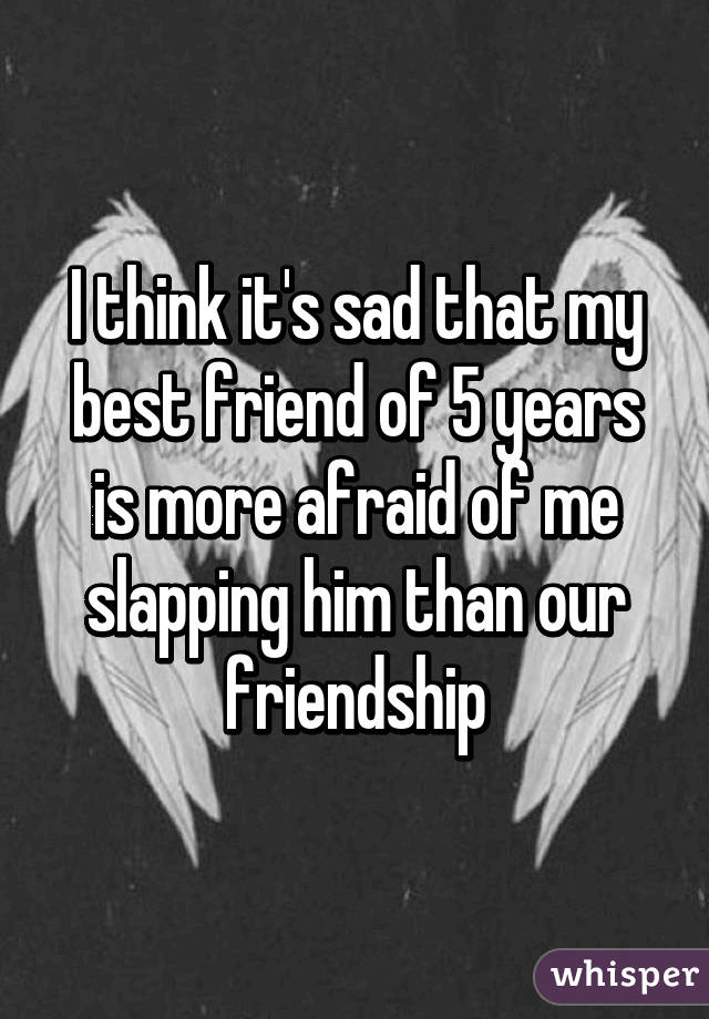 I think it's sad that my best friend of 5 years is more afraid of me slapping him than our friendship