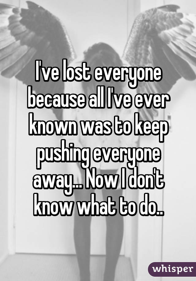 I've lost everyone because all I've ever known was to keep pushing everyone away... Now I don't know what to do..