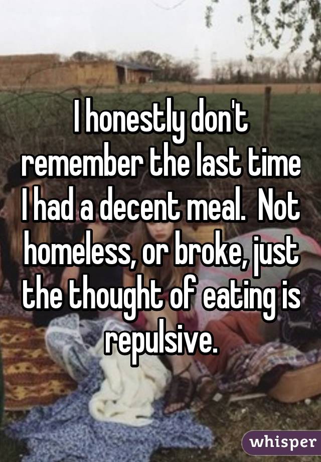 I honestly don't remember the last time I had a decent meal.  Not homeless, or broke, just the thought of eating is repulsive.