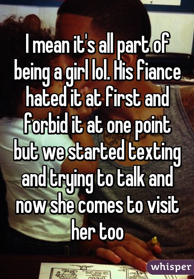 I mean it's all part of being a girl lol. His fiance hated it at first and forbid it at one point but we started texting and trying to talk and now she comes to visit her too