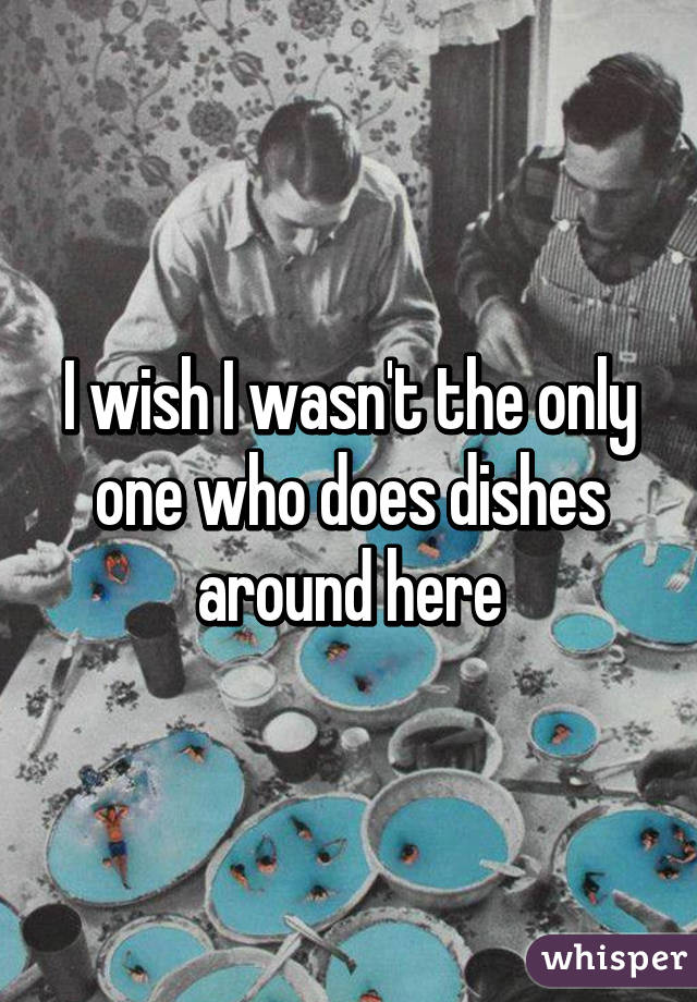 I wish I wasn't the only one who does dishes around here