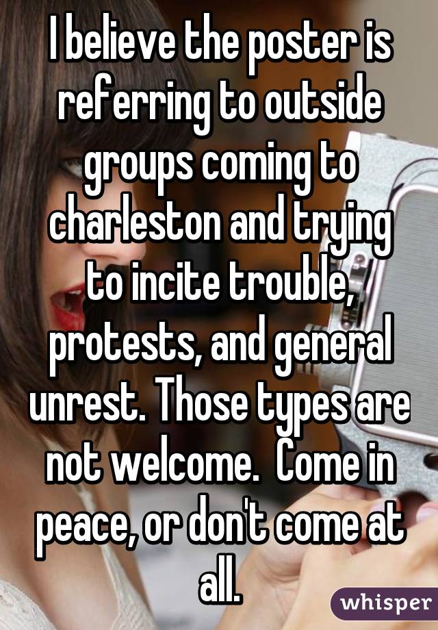 I believe the poster is referring to outside groups coming to charleston and trying to incite trouble, protests, and general unrest. Those types are not welcome.  Come in peace, or don't come at all.