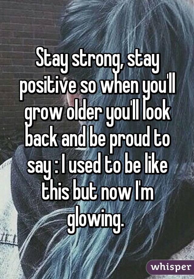 Stay strong, stay positive so when you'll grow older you'll look back and be proud to say : I used to be like this but now I'm glowing. 