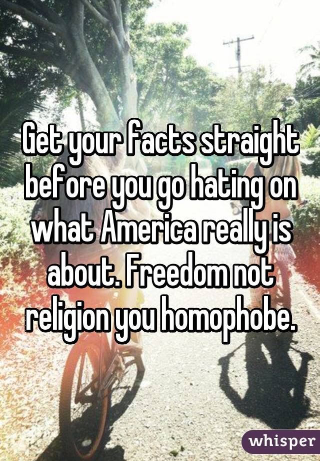 Get your facts straight before you go hating on what America really is about. Freedom not religion you homophobe.