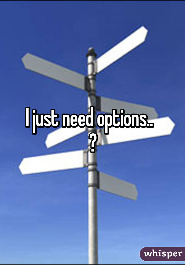 I just need options..  
😢