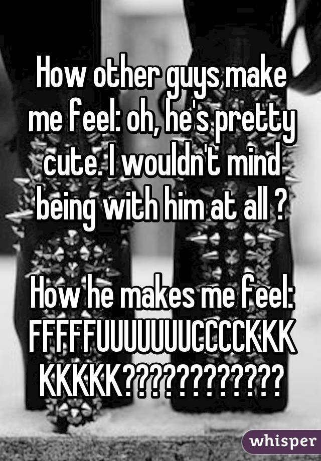 How other guys make me feel: oh, he's pretty cute. I wouldn't mind being with him at all 😊

How he makes me feel: FFFFFUUUUUUUCCCCKKKKKKKK😍😭😊😰😋😢☺️😍😂😭😚