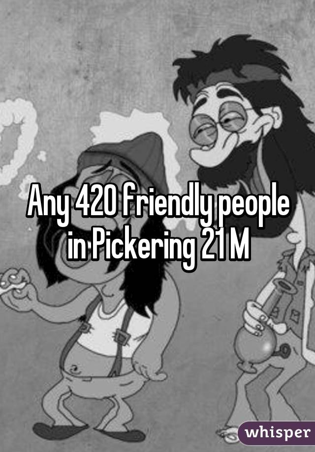 Any 420 friendly people in Pickering 21 M